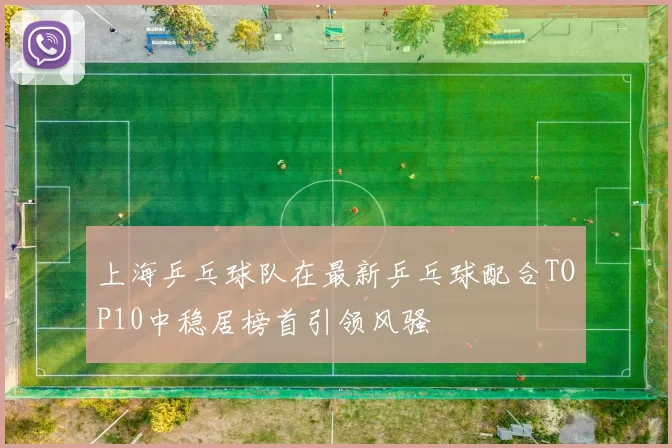 上海乒乓球队在最新乒乓球配合TOP10中稳居榜首引领风骚