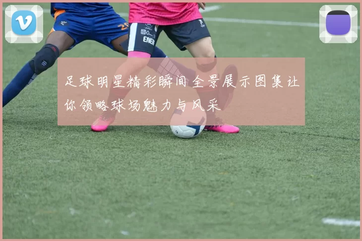足球明星精彩瞬间全景展示图集让你领略球场魅力与风采