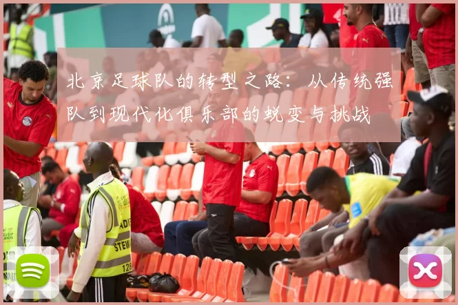 北京足球队的转型之路：从传统强队到现代化俱乐部的蜕变与挑战