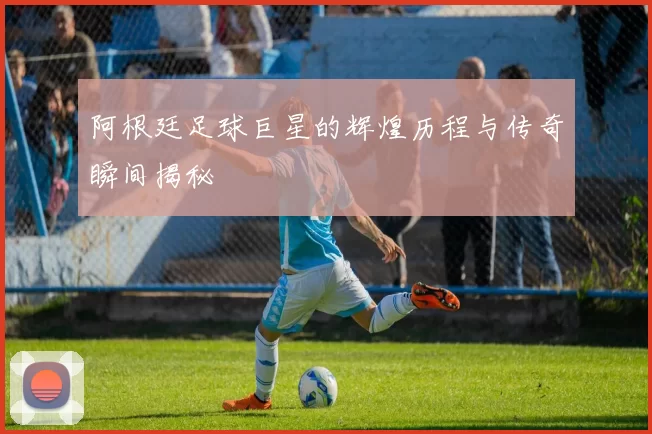 阿根廷足球巨星的辉煌历程与传奇瞬间揭秘