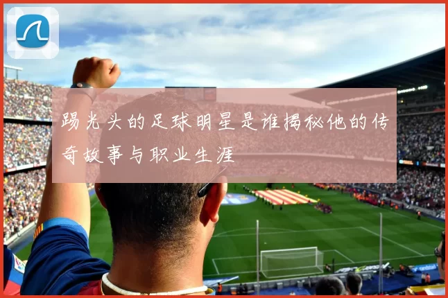 踢光头的足球明星是谁揭秘他的传奇故事与职业生涯