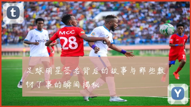 足球明星签名背后的故事与那些敷衍了事的瞬间揭秘