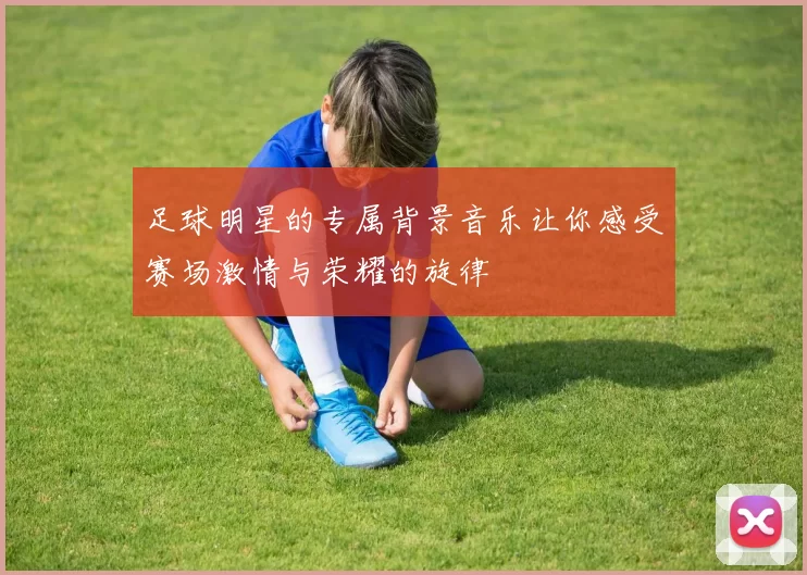 足球明星的专属背景音乐让你感受赛场激情与荣耀的旋律