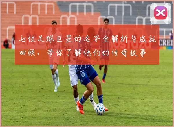 七位足球巨星的名字全解析与成就回顾，带你了解他们的传奇故事