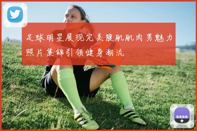 足球明星展现完美腹肌肌肉男魅力照片集锦引领健身潮流