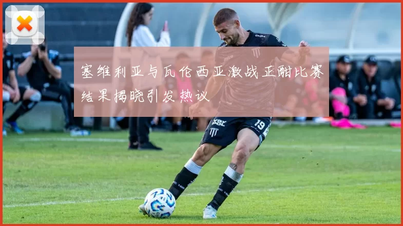 塞维利亚与瓦伦西亚激战正酣比赛结果揭晓引发热议