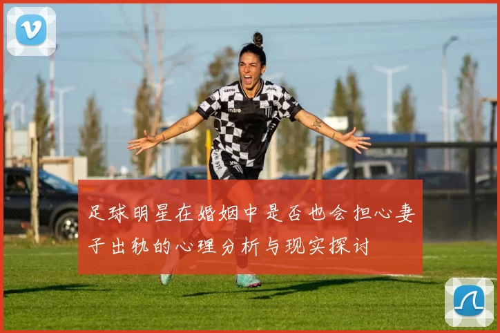 足球明星在婚姻中是否也会担心妻子出轨的心理分析与现实探讨