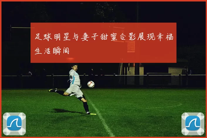 足球明星与妻子甜蜜合影展现幸福生活瞬间