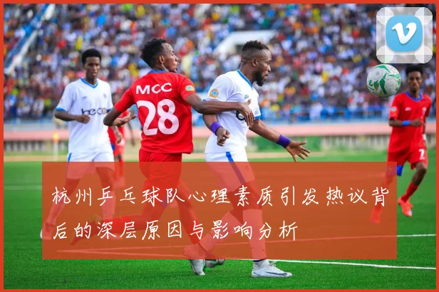杭州乒乓球队心理素质引发热议背后的深层原因与影响分析