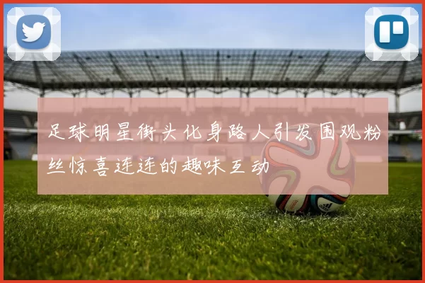 足球明星街头化身路人引发围观粉丝惊喜连连的趣味互动