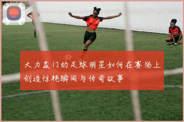 大力轰门的足球明星如何在赛场上创造惊艳瞬间与传奇故事
