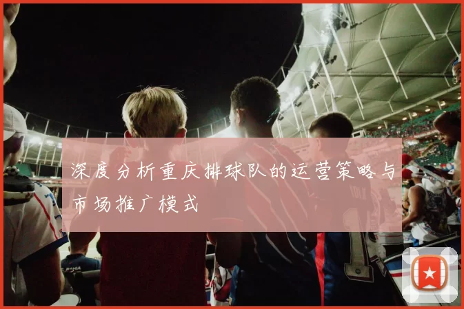 深度分析重庆排球队的运营策略与市场推广模式