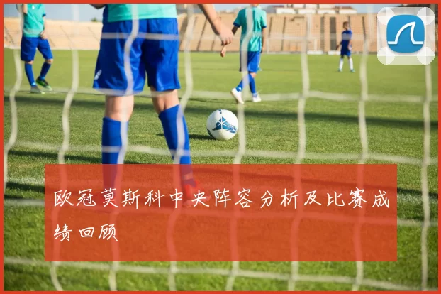 欧冠莫斯科中央阵容分析及比赛成绩回顾