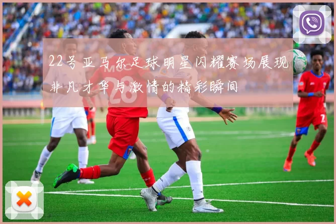 22号亚马尔足球明星闪耀赛场展现非凡才华与激情的精彩瞬间