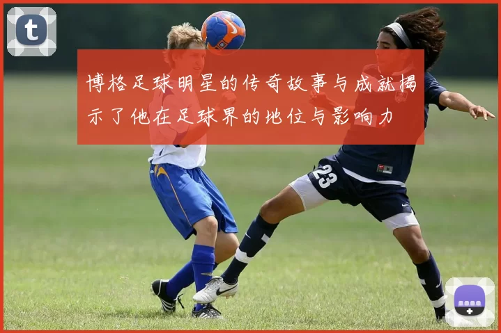 博格足球明星的传奇故事与成就揭示了他在足球界的地位与影响力