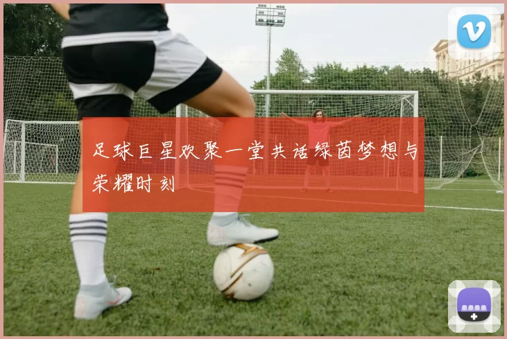 足球巨星欢聚一堂共话绿茵梦想与荣耀时刻