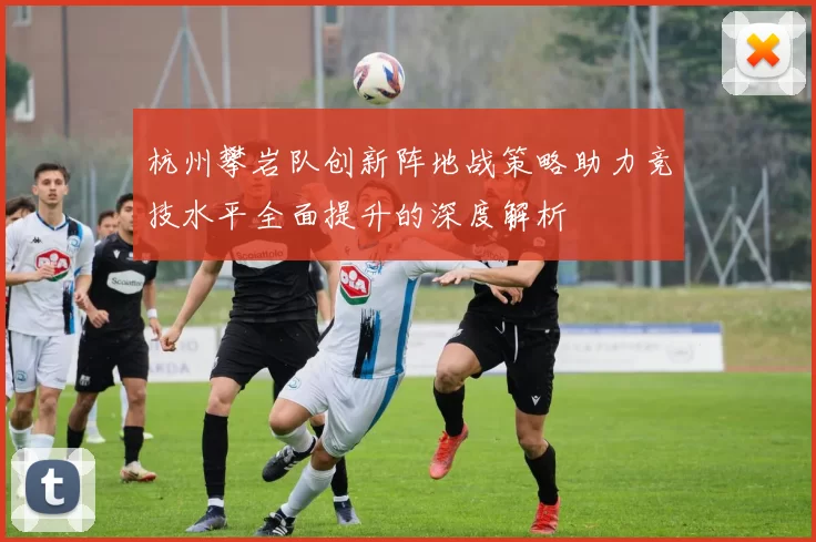 杭州攀岩队创新阵地战策略助力竞技水平全面提升的深度解析