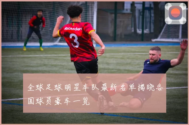 全球足球明星车队最新名单揭晓各国球员豪车一览