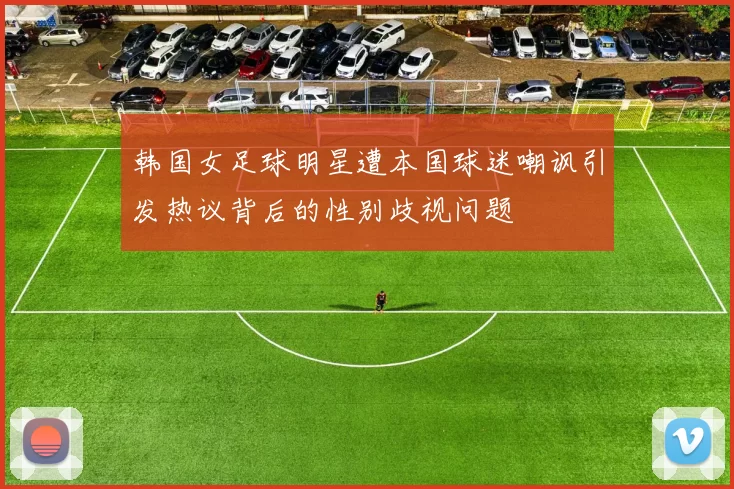 韩国女足球明星遭本国球迷嘲讽引发热议背后的性别歧视问题