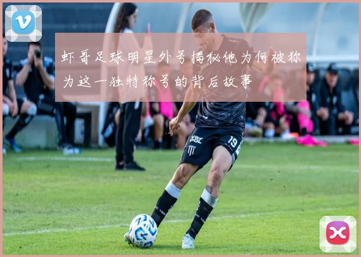 虾哥足球明星外号揭秘他为何被称为这一独特称号的背后故事