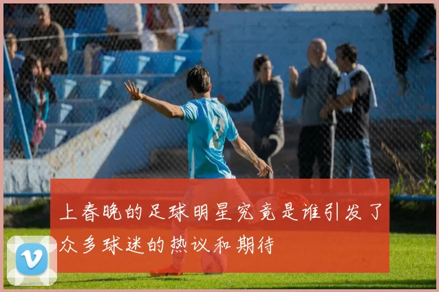 上春晚的足球明星究竟是谁引发了众多球迷的热议和期待