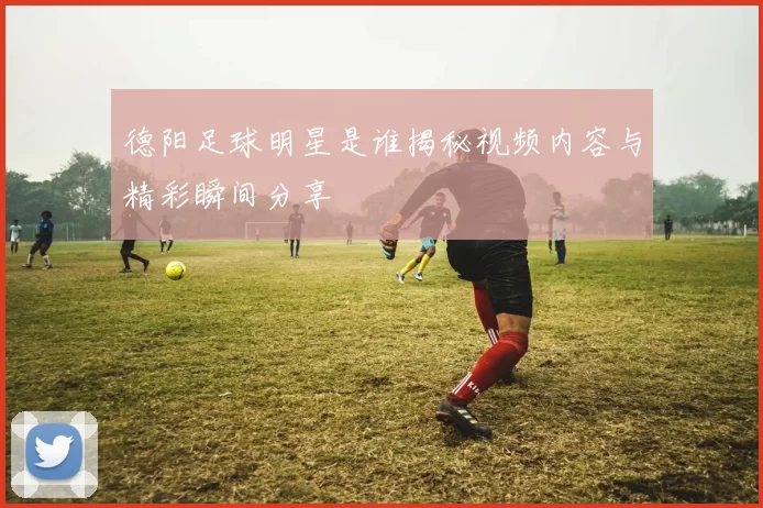 德阳足球明星是谁揭秘视频内容与精彩瞬间分享