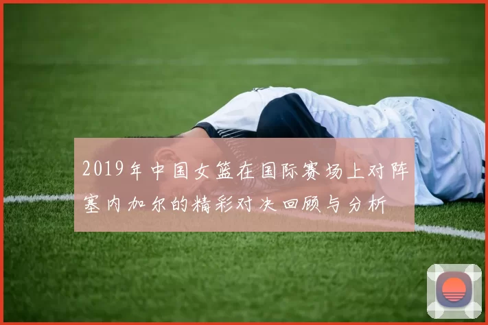 2019年中国女篮在国际赛场上对阵塞内加尔的精彩对决回顾与分析