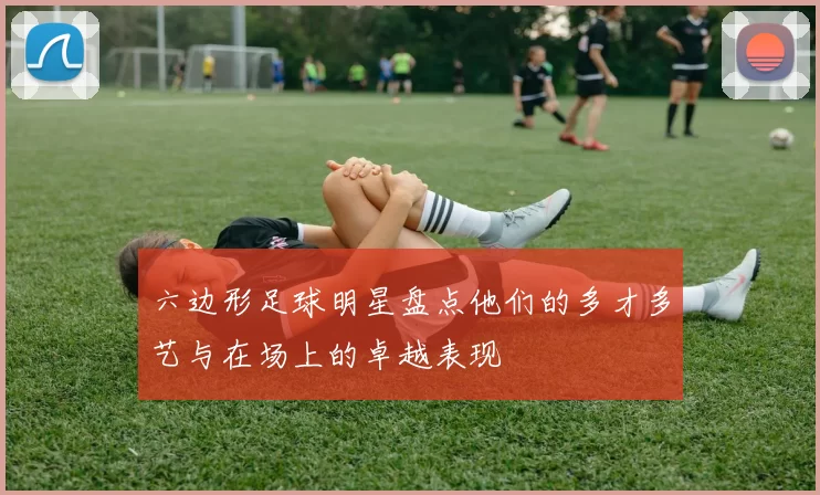 六边形足球明星盘点他们的多才多艺与在场上的卓越表现