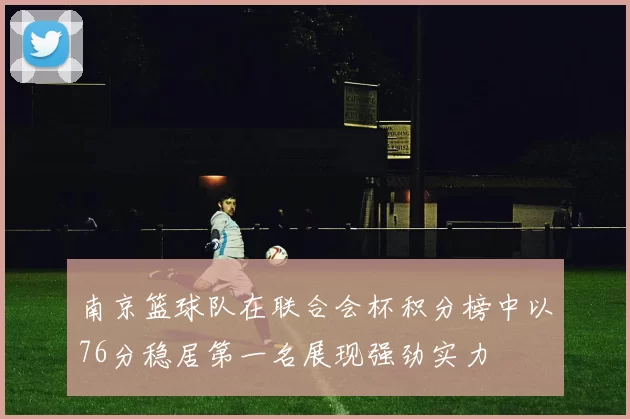 南京篮球队在联合会杯积分榜中以76分稳居第一名展现强劲实力