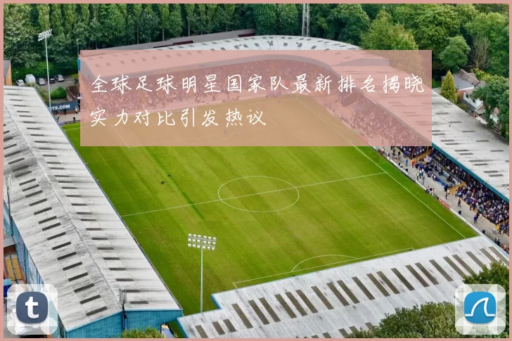全球足球明星国家队最新排名揭晓实力对比引发热议