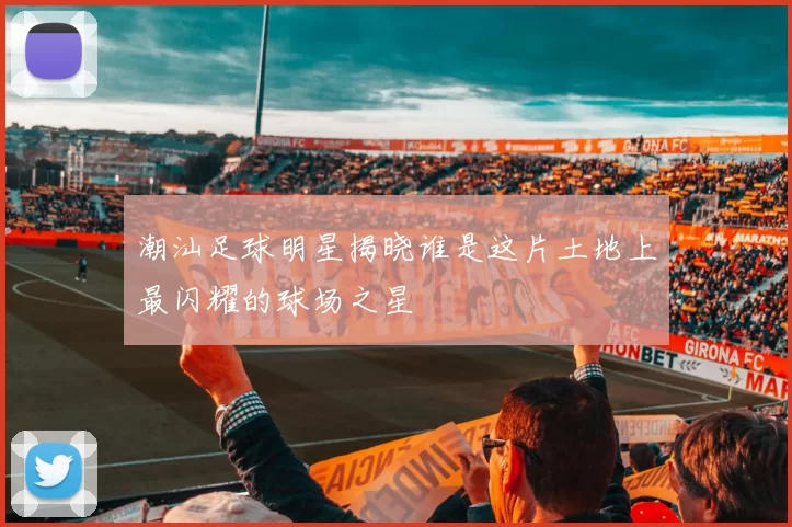 潮汕足球明星揭晓谁是这片土地上最闪耀的球场之星