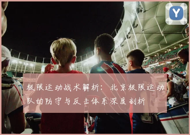 极限运动战术解析：北京极限运动队的防守与反击体系深度剖析