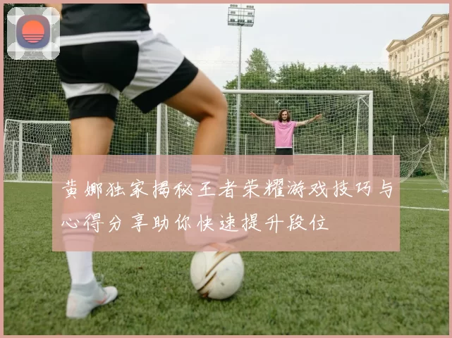 黄娜独家揭秘王者荣耀游戏技巧与心得分享助你快速提升段位