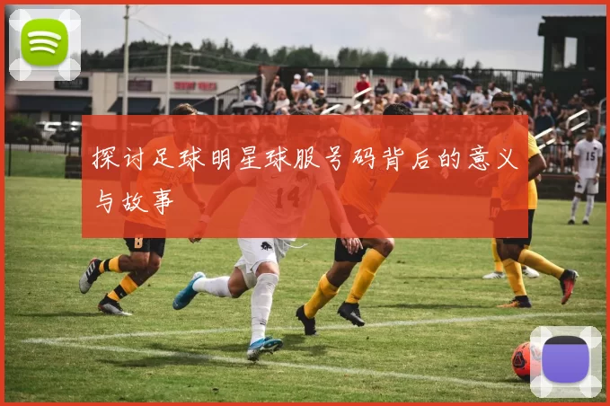 探讨足球明星球服号码背后的意义与故事