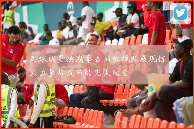 足球明星挑战拳击训练视频展现惊人力量与技巧的完美结合