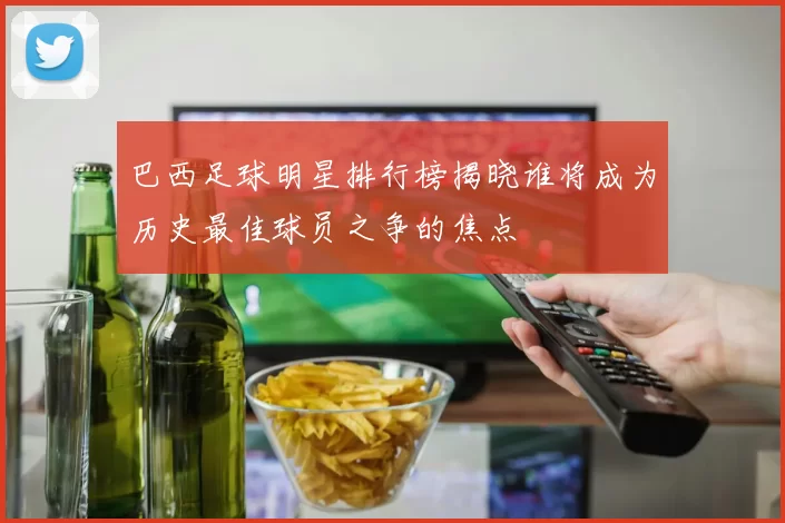 巴西足球明星排行榜揭晓谁将成为历史最佳球员之争的焦点