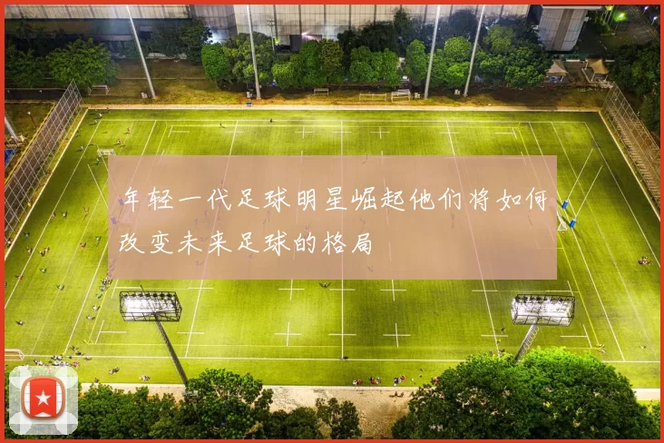 年轻一代足球明星崛起他们将如何改变未来足球的格局