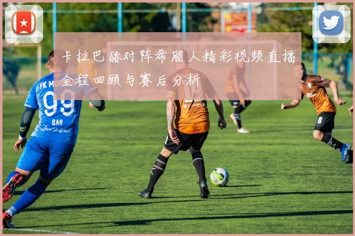 卡拉巴赫对阵希腊人精彩视频直播全程回顾与赛后分析