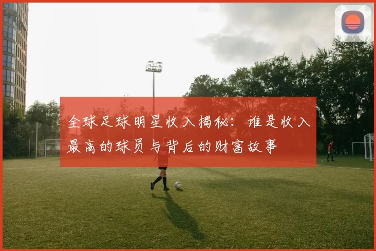 全球足球明星收入揭秘：谁是收入最高的球员与背后的财富故事