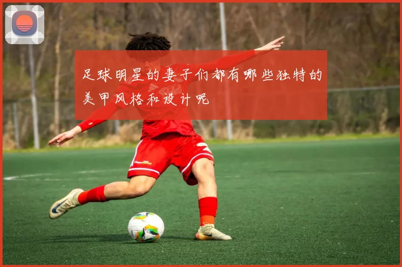 足球明星的妻子们都有哪些独特的美甲风格和设计呢