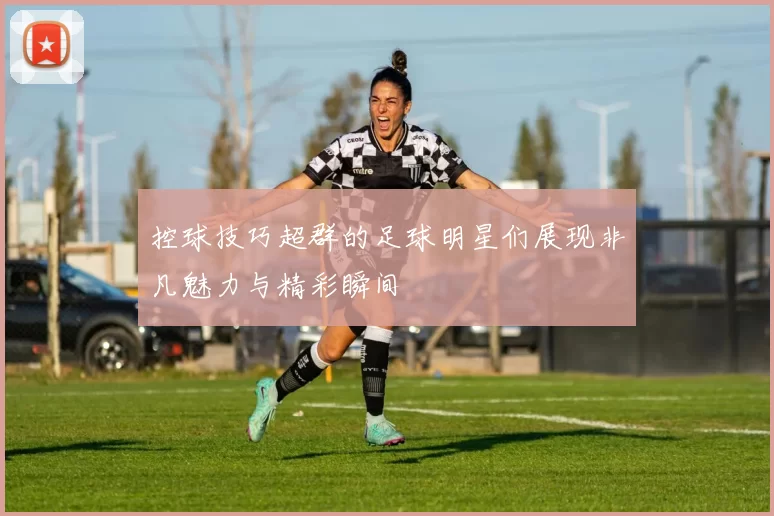 控球技巧超群的足球明星们展现非凡魅力与精彩瞬间