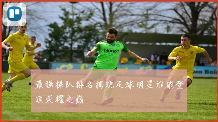 最强梯队排名揭晓足球明星谁能登顶荣耀之巅