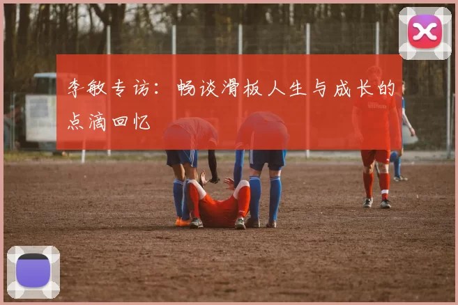 李敏专访：畅谈滑板人生与成长的点滴回忆