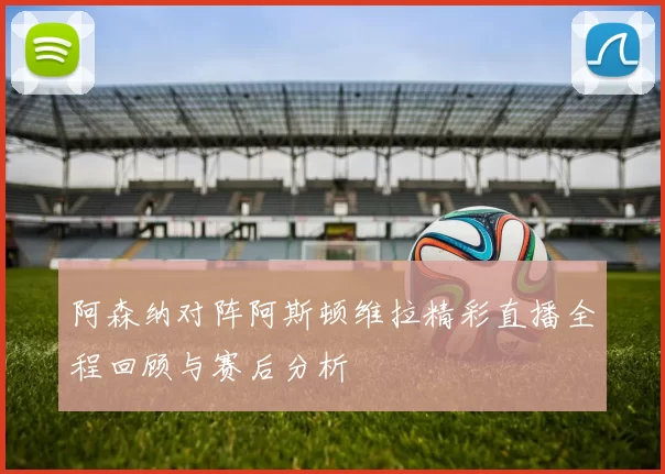 阿森纳对阵阿斯顿维拉精彩直播全程回顾与赛后分析