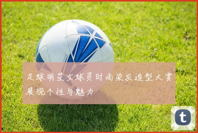 足球明星女球员时尚染发造型大赏展现个性与魅力