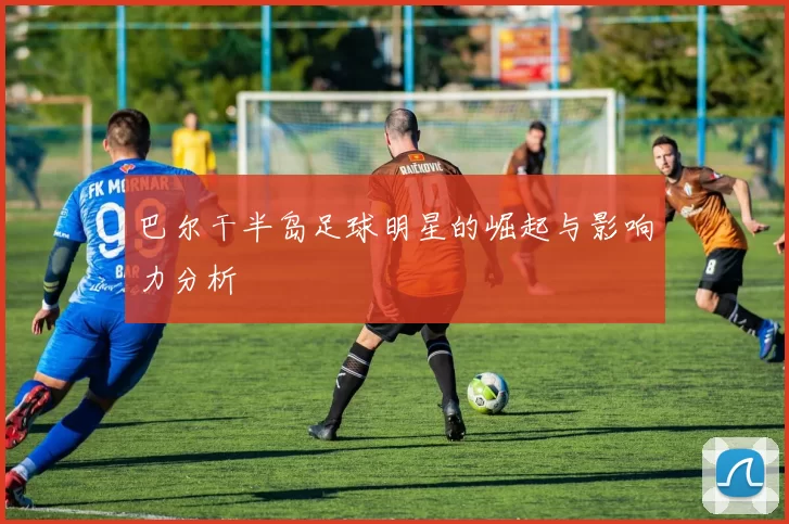 巴尔干半岛足球明星的崛起与影响力分析