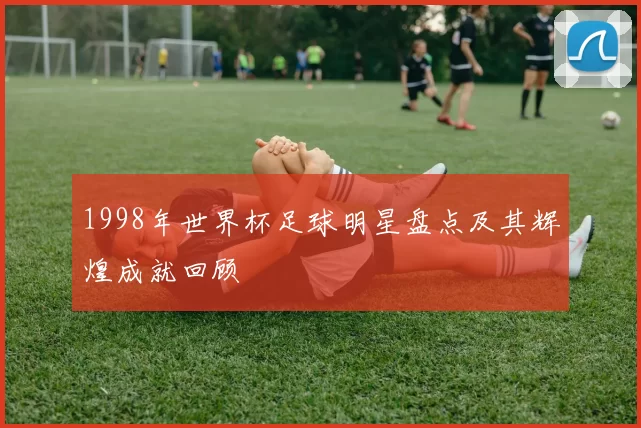 1998年世界杯足球明星盘点及其辉煌成就回顾