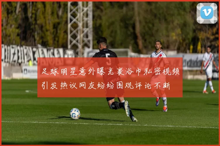 足球明星意外曝光裹浴巾私密视频引发热议网友纷纷围观评论不断
