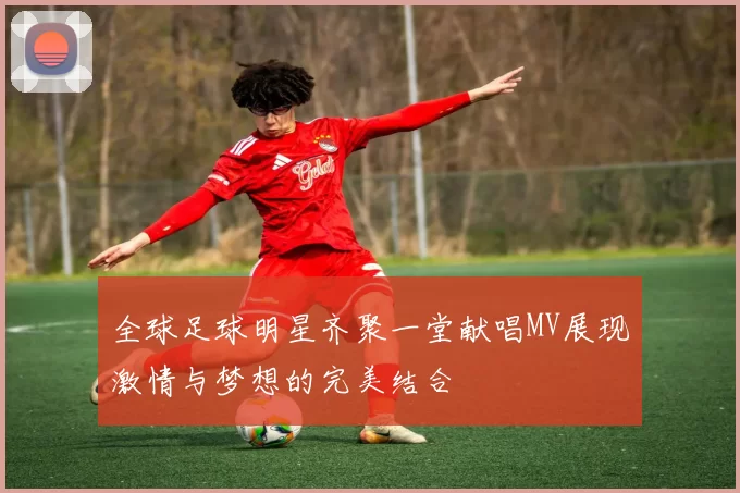 全球足球明星齐聚一堂献唱MV展现激情与梦想的完美结合