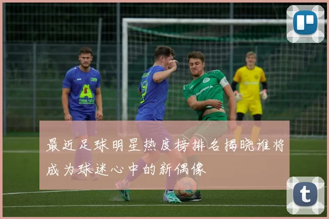 最近足球明星热度榜排名揭晓谁将成为球迷心中的新偶像